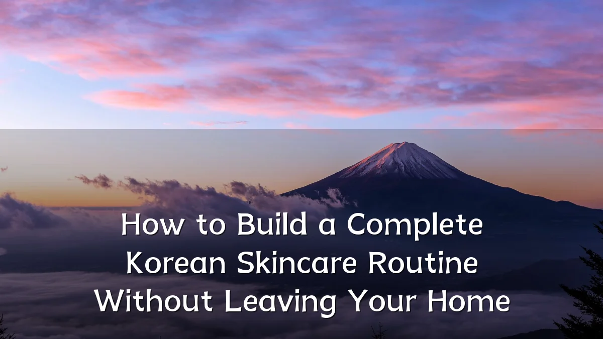 How to Build a Complete Korean Skincare Routine Without Leaving Your Home